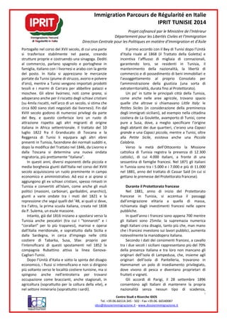 Portogallo nel corso del XVII secolo, di
si trasferisce stabilmente nel paese, creando
strutture proprie e costruendo una sinagoga
al commercio, parlano spagnolo e portoghese in
famiglia, italiano con i livornesi e arabo con
del posto. In Italia si apprezzano le mercanzie
portate da Tunisi (piume di struzzo, avorio e polvere
d’oro), mentre a Tunisi vengono importati
tessili e i marmi di Carrara per abbellire palazzi e
moschee. Gli ebrei livornesi, noti come
adoperano anche per il riscatto degli schiavi cristiani
(su 4mila riscatti, nell’arco di un secolo,
circa 600 siano stati negoziati dai livornesi).
XVIII secolo godono di numerosi privilegi da parte
del Bey, e questo conferisce loro un ruolo di
attrazione rispetto agli altri migranti di origine
italiana in Africa settentrionale. Il trattato del 10
luglio 1822 fra il Granducato di Toscana e la
Reggenza di Tunisi li equipara agli altri ebrei
presenti in Tunisia, facendone dei normali sudditi
dopo la modifica del Trattato nel 1846
dalla Toscana si determina una nuova
migratoria, più prettamente “italiana”
In questi anni, diversi esponenti della piccola e
media borghesia giunti dall’Italia nel corso del
secolo acquisiscono un ruolo preminente in campo
economico e amministrativo. Ad essi
aggiungono gli ex schiavi cristiani, spesso
Tunisia e convertiti all’Islam, come anche gli esuli
politici (massoni, carbonari, garibaldini, anarchici),
giunti a varie ondate tra i moti del 1821 e la
repressione che seguì quelli del ’48, ai qu
tra l’altro, la prima scuola italiana, creata nel 1838
da P. Sulema, un esule massone.
Intanto, già dal 1816 iniziano a spostarsi verso la
Tunisia anche pescatori (tra cui i “
“corallari” per lo più trapanesi), marinai e operai
dall’Italia meridionale, e soprattutto dalla Sicilia e
dalla Sardegna, in cerca d’impiego nelle città
costiere di Tabarka, Susa, Sfax: proprio per
l’intensificarsi di questi spostamenti nel 1852 la
compagnia Rubattino attiva la linea Genova
Cagliari-Tunisi.
Dopo l’Unità d’Italia e sotto la spinta del disagio
economico, i flussi si intensificano e
più soltanto verso le località costiere
spingono anche nell’entroterra per trovarvi
occupazione come braccianti, anche stagionali,
agricoltura (soprattutto per la coltura della vite
nel settore minerario (soprattutto i sardi)
Immigration Parcours de Régularité en Italie
IPRIT TUNISIE 2014
Projet cofinancé par le Ministère de l’Intérieur
Département pour les Libertés Civiles et l’Immigration
Direction Centrale pour les Politiques en matière d’Immigration et d’Asile
Centro Studi e Ricerche IDOS
Tel. +39.06.66514.345 - 502 - Fax +39.06. 66540087
idos@dossierimmigrazione.it - www.dossierimmigrazione.it
nel corso del XVII secolo, di cui una parte
stabilmente nel paese, creando
strutture proprie e costruendo una sinagoga. Dediti
e portoghese in
italiano con i livornesi e arabo con la gente
In Italia si apprezzano le mercanzie
a Tunisi (piume di struzzo, avorio e polvere
a Tunisi vengono importati prodotti
abbellire palazzi e
Gli ebrei livornesi, noti come qrana, si
adoperano anche per il riscatto degli schiavi cristiani
arco di un secolo, si stima che
ivornesi). Fin dal
XVIII secolo godono di numerosi privilegi da parte
ey, e questo conferisce loro un ruolo di
attrazione rispetto agli altri migranti di origine
Il trattato del 10
luglio 1822 fra il Granducato di Toscana e la
equipara agli altri ebrei
presenti in Tunisia, facendone dei normali sudditi e,
nel 1846, da Livorno e
una nuova ondata
”.
esponenti della piccola e
giunti dall’Italia nel corso del XVIII
o un ruolo preminente in campo
economico e amministrativo. Ad essi e ai qrana si
spesso rimasti in
all’Islam, come anche gli esuli
politici (massoni, carbonari, garibaldini, anarchici),
giunti a varie ondate tra i moti del 1821 e la
repressione che seguì quelli del ’48, ai quali si deve,
tra l’altro, la prima scuola italiana, creata nel 1838
spostarsi verso la
“tonnaroti” e i
per lo più trapanesi), marinai e operai
dall’Italia meridionale, e soprattutto dalla Sicilia e
dalla Sardegna, in cerca d’impiego nelle città
costiere di Tabarka, Susa, Sfax: proprio per
l’intensificarsi di questi spostamenti nel 1852 la
compagnia Rubattino attiva la linea Genova-
Dopo l’Unità d’Italia e sotto la spinta del disagio
o, i flussi si intensificano e non si dirigono
le località costiere tunisine, ma si
spingono anche nell’entroterra per trovarvi
occupazione come braccianti, anche stagionali, in
soprattutto per la coltura della vite), e
nel settore minerario (soprattutto i sardi).
Il primo accordo con il Bey di Tunisi dopo l’Unità
d’Italia risale al 1868 (il Trattato della Goletta)
incentiva l’afflusso di migliaia di
garantendo loro, se residenti in
mantenimento della nazionalità, la libertà di
commercio e di possedimento di beni immobiliari e
l’assoggettamento al proprio
l'amministrazione della giustizia (una sorta di
extraterritorialità, durata fino al Protettorato).
Un po’ in tutte le principali città della Tunisia,
come anche nelle aree agricole, trov
quelle che altrove si chiamavano
Petites Siciles (in considerazione della preminenza
degli immigrati siciliani), ad esempio
costiera de La Goulette, avamporto di Tunisi,
pure a Susa, dove, a meglio specificare l’origine
degli abitanti dei due quartieri, c’erano una
grande e una Capaci piccola
alla Petite Sicile, esisteva anche una
Calabria.
Verso la metà dell’Ottocento la Missione
cattolica di Tunisia registra la presenza di 12.300
cattolici, di cui 4.000 italiani, a fronte di una
sessantina di famiglie francesi.
in Tunisia sono tra i 5.000 e i 7.000 e più di 11.000
nel 1881, anno del trattato di Cassar Said (in cui si
gettano le premesse del Protettorato francese
Durante il Protettorato francese
Nel 1881, anno di inizio del
francese in Tunisia, si accentua il passag
dall’emigrazione elitaria a
richiamata dagli investimenti francesi nelle opere
pubbliche.
In quell’anno i francesi sono appena 700 mentre
gli italiani sono 25mila: la supremazia numerica
degli italiani crea disagio, tanto più che
che i francesi investono sui lavori pubblici, aumenta
notevolmente la manodopera italiana.
Secondo i dati dei censimenti francesi, a cavallo
tra i due secoli i siciliani rappresentano più del 70%
della presenza italiana e tra loro non manca
originari dell’isola di Lampedusa, che, insieme agli
originari dell’isola di Pantelleria, trovarono in
Hammamet un polo di insediamento privilegiato,
dove vivono di pesca e diventano proprietari di
frutteti e vigneti.
Gli accordi di Parigi,
consentono agli Italiani di mantenere la propria
nazionalità senza nessun tipo di scadenza,
Immigration Parcours de Régularité en Italie
IPRIT TUNISIE 2014
par le Ministère de l’Intérieur
Département pour les Libertés Civiles et l’Immigration
Direction Centrale pour les Politiques en matière d’Immigration et d’Asile
2
66540087
www.dossierimmigrazione.it
Il primo accordo con il Bey di Tunisi dopo l’Unità
(il Trattato della Goletta) e
incentiva l’afflusso di migliaia di connazionali,
garantendo loro, se residenti in Tunisia, il
mantenimento della nazionalità, la libertà di
commercio e di possedimento di beni immobiliari e
l’assoggettamento al proprio Consolato per
l'amministrazione della giustizia (una sorta di
torialità, durata fino al Protettorato).
Un po’ in tutte le principali città della Tunisia,
come anche nelle aree agricole, trovano spazio
quelle che altrove si chiamavano Little Italy: le
in considerazione della preminenza
ad esempio nella cittadina
costiera de La Goulette, avamporto di Tunisi, come
Susa, dove, a meglio specificare l’origine
degli abitanti dei due quartieri, c’erano una Capaci
Capaci piccola, mentre a Tunisi, oltre
, esisteva anche una Piccola
Verso la metà dell’Ottocento la Missione
cattolica di Tunisia registra la presenza di 12.300
cattolici, di cui 4.000 italiani, a fronte di una
sessantina di famiglie francesi. Nel 1871 gli italiani
in Tunisia sono tra i 5.000 e i 7.000 e più di 11.000
nel 1881, anno del trattato di Cassar Said (in cui si
rotettorato francese).
Durante il Protettorato francese
di inizio del Protettorato
si accentua il passaggi
dall’emigrazione elitaria a quella di massa,
richiamata dagli investimenti francesi nelle opere
francesi sono appena 700 mentre
: la supremazia numerica
crea disagio, tanto più che, man mano
che i francesi investono sui lavori pubblici, aumenta
notevolmente la manodopera italiana.
Secondo i dati dei censimenti francesi, a cavallo
tra i due secoli i siciliani rappresentano più del 70%
italiana e tra loro non mancano gli
originari dell’isola di Lampedusa, che, insieme agli
originari dell’isola di Pantelleria, trovarono in
Hammamet un polo di insediamento privilegiato,
dove vivono di pesca e diventano proprietari di
il 28 settembre 1896
consentono agli Italiani di mantenere la propria
nazionalità senza nessun tipo di scadenza,
 
