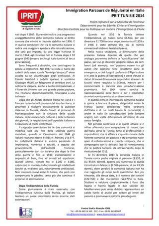 nati dopo il 1865. Si prevede inoltre una progressiv
assoggettamento della comunità italiana al diritto
comune che elimini le clausole stabilite nel 1896.
in queste condizioni che tra le comunità italiane
radica una maggiore apertura alla naturalizza
che sarà poi imposta, da una legge francese di
marzo 1944, agli stranieri nati in Tunisia dopo il 10
giugno 1940 (ovvero anche gli italo-tunisini di terza
generazione).
Sono frequenti i disordini, che costringono la
polizia a intervenire. Nel 1937 la visita a Tunisi dei
cadetti della nave scuola “Amerigo Vespucci
accolta da un volantinaggio degli antifascisti. Al
Circolo Garibaldi i cadetti sparano
Giuseppe Miceli, un falegname di ventidue
notizia fa scalpore, anche a livello internazi
il funerale avviene con una grande partecipazione,
ma i francesi, diplomaticamente, rinunciano a una
inchiesta.
Dopo che gli Alleati liberano Roma n
francesi riprendono il possesso del loro territorio
provvede a risolvere drasticamente
italienne in Tunisia, dando l’avvio al processo di
francesizzazione con la chiusura delle
italiane, delle associazioni culturali e delle
dei giornali, la requisizione dell’ospedale
l’espulsione di molti intellettuali.
Il rapporto quantitativo tra le due comunità si
modifica solo alla fine della seconda
mondiale, quando al Censimento del 1946 gli
italiani risultano essere 84.935 e i francesi 143
La collettività italiana è andata perdendo
importanza, numerica e sociale, a seguito dei
provvedimenti dell’autorità francese,
particolarmente duri sia durante che dopo la fine
della guerra e fino al 1947: espropriazioni
sequestri di beni, fino ad arresti e
Queste ultime, stimate tra le 1.200 e 3.000
colpiscono in maniera indiscriminata gli intellettuali
(anche se, in diversi casi, notoriamente antifascisti).
Non mancano nuovi arrivi di italiani, che però non
compensano le perdite, tanto più che continua il
processo di assimilazione.
Dopo l’indipendenza della Tunisia
Come giustamente è stato osservat
l’indipendenza tunisina dalla Francia,
lasciano un paese colonizzato senza esserne stati
colonizzatori.
Immigration Parcours de Régularité en Italie
IPRIT TUNISIE 2014
Projet cofinancé par le Ministère de l’Intérieur
Département pour les Libertés Civiles et l’Immigration
Direction Centrale pour les Politiques en matière d’Immigration et d’Asile
Centro Studi e Ricerche IDOS
Tel. +39.06.66514.345 - 502 - Fax +39.06. 66540087
idos@dossierimmigrazione.it - www.dossierimmigrazione.it
Si prevede inoltre una progressivo
della comunità italiana al diritto
comune che elimini le clausole stabilite nel 1896. È
tra le comunità italiane si
radica una maggiore apertura alla naturalizzazione,
i imposta, da una legge francese di
marzo 1944, agli stranieri nati in Tunisia dopo il 10
tunisini di terza
Sono frequenti i disordini, che costringono la
la visita a Tunisi dei
Amerigo Vespucci” viene
accolta da un volantinaggio degli antifascisti. Al
i cadetti sparano e uccidono
ventidue anni. La
ello internazionale, e
il funerale avviene con una grande partecipazione,
ma i francesi, diplomaticamente, rinunciano a una
Dopo che gli Alleati liberano Roma nel 1943 e i
loro territorio, si
drasticamente la question
in Tunisia, dando l’avvio al processo di
francesizzazione con la chiusura delle scuole
e delle redazioni
ospedale italiano e
tra le due comunità si
seconda guerra
ensimento del 1946 gli
935 e i francesi 143.977.
tà italiana è andata perdendo di
, numerica e sociale, a seguito dei
provvedimenti dell’autorità francese,
particolarmente duri sia durante che dopo la fine
espropriazioni e
sequestri di beni, fino ad arresti ed espulsioni.
tra le 1.200 e 3.000,
colpiscono in maniera indiscriminata gli intellettuali
iamente antifascisti).
nuovi arrivi di italiani, che però non
le perdite, tanto più che continua il
Dopo l’indipendenza della Tunisia
osservato, con
l’indipendenza tunisina dalla Francia, gli italiani
aese colonizzato senza esserne stati
Quando nel 1956 la Tunisia
l’indipendenza, gli italiani sono 66
diventare 51.700 tre anni dopo, mentre
il 1966 è stato stimato che
connazionali abbiano lasciato il p
Nella nuova situazione
presenza italiana dipende
analogia potremmo definire la
paese, per cui gli stranieri
lavori (ad esempio, non possono
autisti che operano nelle cosiddette
emergenza, e cioè lungo i confini con l
è in atto la guerra di liberazione
datori di lavoro di assumere
tassisti viene requisita la licenza, mentre
commercianti è prevista solo
provvisoria. Nel 1964
nazionalizzazione delle terre
stranieri non è previsto alcun risarcimento.
In questo clima di incertezza la comunità italiana
è spinta a lasciare il paese, dirigendosi verso la
Francia (paese considerato meno straniero
dell’Italia e di cui molti hanno la nazionalità
anche in Italia (in considerazioni delle
origini), con scelte differenziate all’interno di una
stessa famiglia.
Nel periodo successivo e in quello
infine affermata una emigrazione di nuovo tipo
dall’Italia verso la Tunisia,
imprenditori, che si affianca a quanto rimane della
fiorente comunità del passato
spazi di collaborazione e crescita reciproca, che si
compongano con la delicata fase
che la politica tunisina sta attraversando dopo la
rivoluzione del 2011.
Al 31 dicembre 2013
Tunisia conta poche migliaia
cui 44,6% donne), appena più numerosa
riscontrata in Marocco (2.966 perso
donne), dove peraltro la comunità italiana non ha
mai raggiunto gli stessi livelli
rilevante, alla stessa data,
(122.354) e dei marocchini (524.775) in It
Studiare e valutare congiuntamente
legano e hanno legato le due sponde del
Mediterraneo può senza dubbio rappresentare un
valido livello di analisi per evitare gli errori del
passato e promuovere politiche più adeguate.
Immigration Parcours de Régularité en Italie
IPRIT TUNISIE 2014
par le Ministère de l’Intérieur
Département pour les Libertés Civiles et l’Immigration
Direction Centrale pour les Politiques en matière d’Immigration et d’Asile
4
66540087
www.dossierimmigrazione.it
Quando nel 1956 la Tunisia ottiene
taliani sono 66.500, per poi
tre anni dopo, mentre tra il 1959 e
stato stimato che più di 40mila
abbiano lasciato il paese.
Nella nuova situazione, la diminuzione della
dipende da quella che per
analogia potremmo definire la “tunisificazione” del
, per cui gli stranieri vengono esclusi da certi
ad esempio, non possono essere tra gli
nelle cosiddette zone di
cioè lungo i confini con l’Algeria dove
la guerra di liberazione) e viene vietato ai
di assumere apprendisti stranieri. Ai
la licenza, mentre per i
è prevista solo un’autorizzazione
1964 viene sancita la
nazionalizzazione delle terre e per i proprietari
alcun risarcimento.
uesto clima di incertezza la comunità italiana
lasciare il paese, dirigendosi verso la
paese considerato meno straniero
di cui molti hanno la nazionalità) o
in considerazioni delle lontane
, con scelte differenziate all’interno di una
Nel periodo successivo e in quello attuale si è
na emigrazione di nuovo tipo
Tunisia, fatta di professionisti e
fianca a quanto rimane della
fiorente comunità del passato e sta cercando nuovi
spazi di collaborazione e crescita reciproca, che si
compongano con la delicata fase di rinnovamento
sta attraversando dopo la
la presenza italiana in
poche migliaia di persone (3.952, di
appena più numerosa di quella
riscontrata in Marocco (2.966 persone, di cui 43,5%
donne), dove peraltro la comunità italiana non ha
livelli quantitativi. Ben più
, alla stessa data, è il numero dei tunisini
dei marocchini (524.775) in Italia.
congiuntamente i flussi che
legano e hanno legato le due sponde del
Mediterraneo può senza dubbio rappresentare un
per evitare gli errori del
passato e promuovere politiche più adeguate.
 
