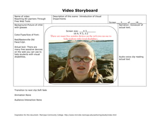 Video Storyboard
Name of video:                               Description of this scene: Introduction of Visual
Reaching All Learners Through                Impairments
Free Web Tools
                                                                                                                   Screen ___3____ of ____18___
Background:Picture of child                                                                                                 Narration: Voiceover of
with glasses                                                                                                                actual text.
                                                            Screen size: ___4:3_______
                                                                   16:9, 4:3, 3:2
Color/Type/Size of Font:
                                          There are many free assistive devices on the web you can use to
Red/Baskerville Old                                   help students with visual disabilities.
Face/12pt.

Actual text: There are
many free assistive devices
on the web you can use to
help students with visual
disabilities.                                                                                                               Audio:voice clip reading
                                                                                                                            actual text




Transition to next clip:Soft fade

Animation:None

Audience Interaction:None




Inspiration for this document: Maricopa Community College. http://www.mcli.dist.maricopa.edu/authoring/studio/index.html


                                               (Sketch screen here noting color, place, size of graphics if any)
 