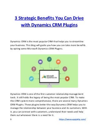 3 Strategic Benefits You Can Drive
with Dynamics CRM Plugins
Dynamics CRM is the most popular CRM that helps you to streamline
your business. This blog will guide you how you can take more benefits
by opting some Microsoft Dynamics CRM Plugins.
Dynamics CRM is one of the first customer relationship management
tools. It still holds the legacy of being the most popular CRM. To make
this CRM system more comprehensive, there are several many Dynamics
CRM Plugins. These plugins better the way Dynamics CRM helps you to
manage the relationship between your business and its customers. With
it, you can connect with customers, understand their needs and help
them out whenever there is a need for it.
1 ​https://www.appjetty.com/
 