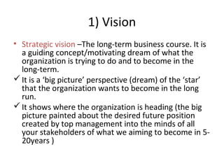 1) Vision
• Strategic vision –The long-term business course. It is
a guiding concept/motivating dream of what the
organization is trying to do and to become in the
long-term.
It is a ‘big picture’ perspective (dream) of the ‘star’
that the organization wants to become in the long
run.
It shows where the organization is heading (the big
picture painted about the desired future position
created by top management into the minds of all
your stakeholders of what we aiming to become in 5-
20years )
 