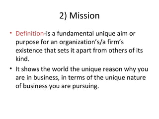2) Mission
• Definition-is a fundamental unique aim or
purpose for an organization’s/a firm’s
existence that sets it apart from others of its
kind.
• It shows the world the unique reason why you
are in business, in terms of the unique nature
of business you are pursuing.
 