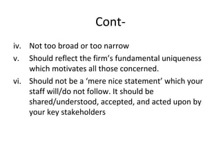 Cont-
iv. Not too broad or too narrow
v. Should reflect the firm’s fundamental uniqueness
which motivates all those concerned.
vi. Should not be a ‘mere nice statement’ which your
staff will/do not follow. It should be
shared/understood, accepted, and acted upon by
your key stakeholders
 