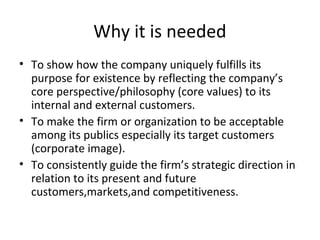 Why it is needed
• To show how the company uniquely fulfills its
purpose for existence by reflecting the company’s
core perspective/philosophy (core values) to its
internal and external customers.
• To make the firm or organization to be acceptable
among its publics especially its target customers
(corporate image).
• To consistently guide the firm’s strategic direction in
relation to its present and future
customers,markets,and competitiveness.
 