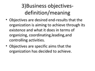 3)Business objectives-
definition/meaning
• Objectives are desired end-results that the
organization is aiming to achieve through its
existence and what it does in terms of
organizing, coordinating,leading,and
controlling activities.
• Objectives are specific aims that the
organization has decided to achieve.
 