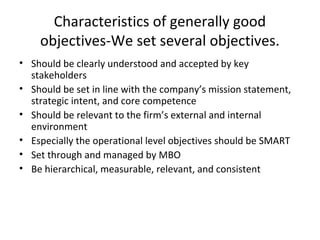 Characteristics of generally good
objectives-We set several objectives.
• Should be clearly understood and accepted by key
stakeholders
• Should be set in line with the company’s mission statement,
strategic intent, and core competence
• Should be relevant to the firm’s external and internal
environment
• Especially the operational level objectives should be SMART
• Set through and managed by MBO
• Be hierarchical, measurable, relevant, and consistent
 
