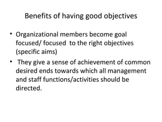 Benefits of having good objectives
• Organizational members become goal
focused/ focused to the right objectives
(specific aims)
• They give a sense of achievement of common
desired ends towards which all management
and staff functions/activities should be
directed.
 