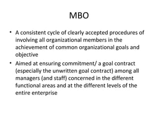 MBO
• A consistent cycle of clearly accepted procedures of
involving all organizational members in the
achievement of common organizational goals and
objective
• Aimed at ensuring commitment/ a goal contract
(especially the unwritten goal contract) among all
managers (and staff) concerned in the different
functional areas and at the different levels of the
entire enterprise
 