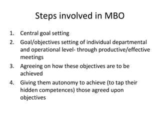 Steps involved in MBO
1. Central goal setting
2. Goal/objectives setting of individual departmental
and operational level- through productive/effective
meetings
3. Agreeing on how these objectives are to be
achieved
4. Giving them autonomy to achieve (to tap their
hidden competences) those agreed upon
objectives
 