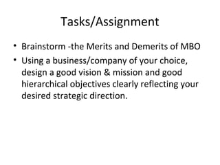 Tasks/Assignment
• Brainstorm -the Merits and Demerits of MBO
• Using a business/company of your choice,
design a good vision & mission and good
hierarchical objectives clearly reflecting your
desired strategic direction.
 
