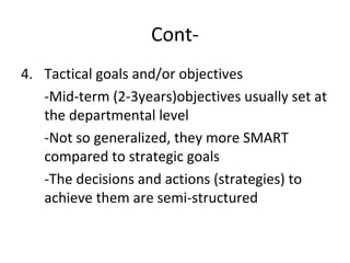 Cont-
4. Tactical goals and/or objectives
-Mid-term (2-3years)objectives usually set at
the departmental level
-Not so generalized, they more SMART
compared to strategic goals
-The decisions and actions (strategies) to
achieve them are semi-structured
 