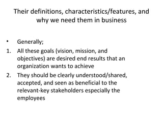 Their definitions, characteristics/features, and
why we need them in business
• Generally;
1. All these goals (vision, mission, and
objectives) are desired end results that an
organization wants to achieve
2. They should be clearly understood/shared,
accepted, and seen as beneficial to the
relevant-key stakeholders especially the
employees
 