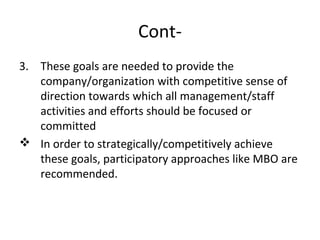 Cont-
3. These goals are needed to provide the
company/organization with competitive sense of
direction towards which all management/staff
activities and efforts should be focused or
committed
 In order to strategically/competitively achieve
these goals, participatory approaches like MBO are
recommended.
 