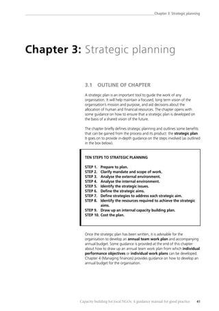 ______________________________________________________________________________Chapter 3: Strategic planning
Capacity building for local NGOs: A guidance manual for good practice 41
Chapter 3: Strategic planning
3.1 OUTLINE OF CHAPTER
A strategic plan is an important tool to guide the work of any
organisation. It will help maintain a focused, long term vision of the
organisation’s mission and purpose, and aid decisions about the
allocation of human and financial resources. The chapter opens with
some guidance on how to ensure that a strategic plan is developed on
the basis of a shared vision of the future.
The chapter briefly defines strategic planning and outlines some benefits
that can be gained from the process and its product: the strategic plan.
It goes on to provide in-depth guidance on the steps involved (as outlined
in the box below).
TEN STEPS TO STRATEGIC PLANNING
STEP 1. Prepare to plan.
STEP 2. Clarify mandate and scope of work.
STEP 3. Analyse the external environment.
STEP 4. Analyse the internal environment.
STEP 5. Identify the strategic issues.
STEP 6. Define the strategic aims.
STEP 7. Define strategies to address each strategic aim.
STEP 8. Identify the resources required to achieve the strategic
aims.
STEP 9. Draw up an internal capacity building plan.
STEP 10. Cost the plan.
Once the strategic plan has been written, it is advisable for the
organisation to develop an annual team work plan and accompanying
annual budget. Some guidance is provided at the end of this chapter
about how to draw up an annual team work plan from which individual
performance objectives or individual work plans can be developed.
Chapter 4 (Managing finances) provides guidance on how to develop an
annual budget for the organisation.
 