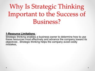 Why Is Strategic Thinking
Important to the Success of
Business?
1-Resource Limitations :
Strategic thinking enables a business owner to determine how to use
these resources most effectively and advance the company toward its
objectives . Strategic thinking helps the company avoid costly
mistakes,
 