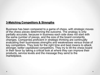 3-Matching Competitors & Strengths
Business has been compared to a game of chess, with strategic moves
of the chess pieces determining the outcome. The analogy is only
partially accurate, because in business each side does not start with
the same number of pieces, and the size of the board constantly
changes. Companies proficient in strategic thinking are continually
evaluating their businesses strengths and weaknesses versus those of
key competitors. They look for the right time and best means to attack
stronger, better capitalized competitors. They try to tilt the chess board
in their favor by taking a critical look at where they can improve their
products, service levels and the message they send to the
marketplace.
 