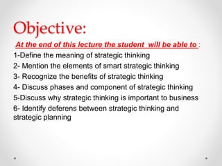 Objective:
At the end of this lecture the student will be able to :
1-Define the meaning of strategic thinking
2- Mention the elements of smart strategic thinking
3- Recognize the benefits of strategic thinking
4- Discuss phases and component of strategic thinking
5-Discuss why strategic thinking is important to business
6- Identify deferens between strategic thinking and
strategic planning
 