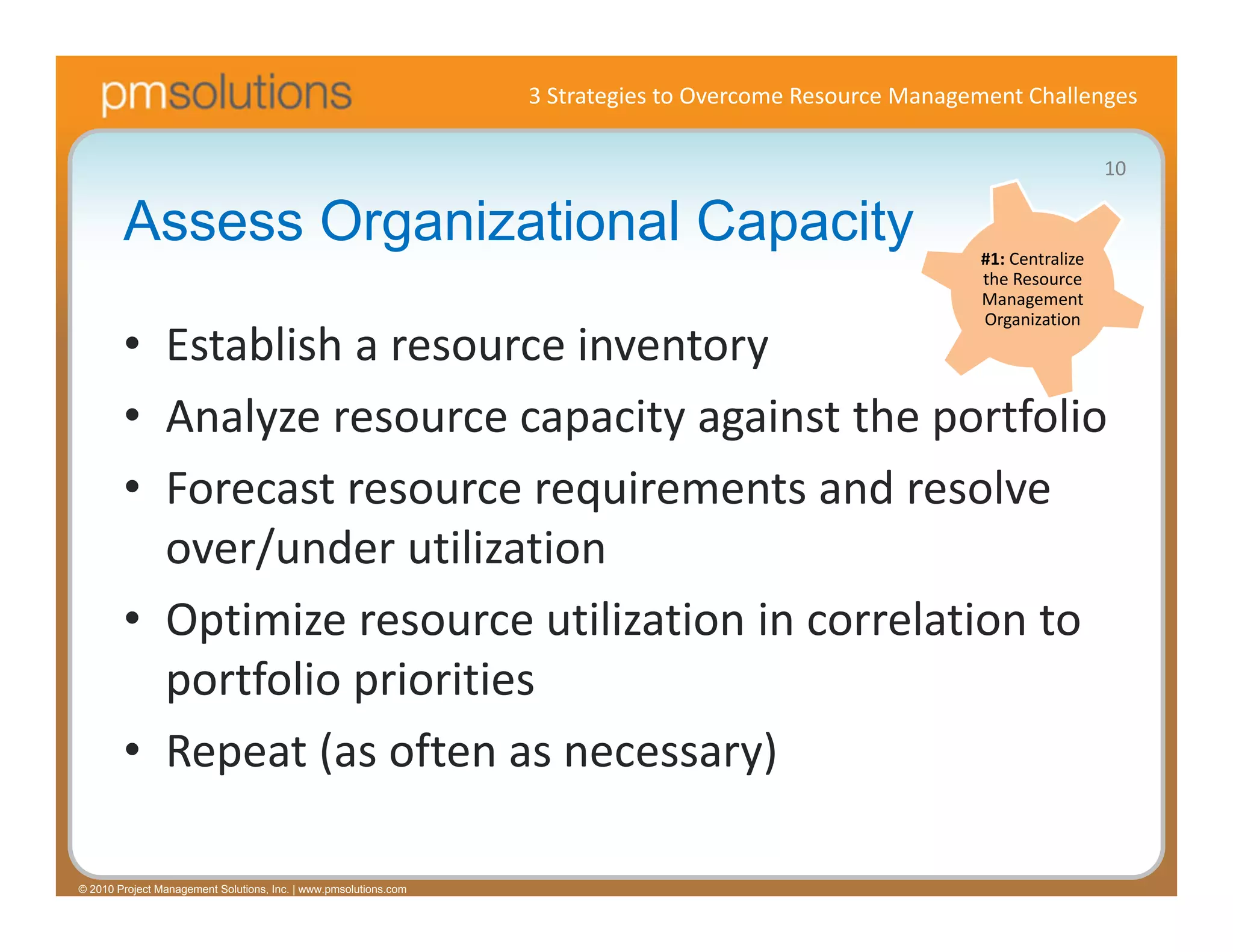 3 Strategies to Overcome Resource Management Challenges

                                                                                                                            10

        Assess Organizational Capacity                                                                    #1: Centralize 
                                                                                                          the Resource 
                                                                                                          Management 
                                                                                                          Organization
        • Establish a resource inventory
        • Analyze resource capacity against the portfolio
        • Forecast resource requirements and resolve 
          over/under utilization
        • Optimize resource utilization in correlation to 
          portfolio priorities
        • Repeat (as often as necessary)

© 2010 Project Management Solutions, Inc. | www.pmsolutions.com
 