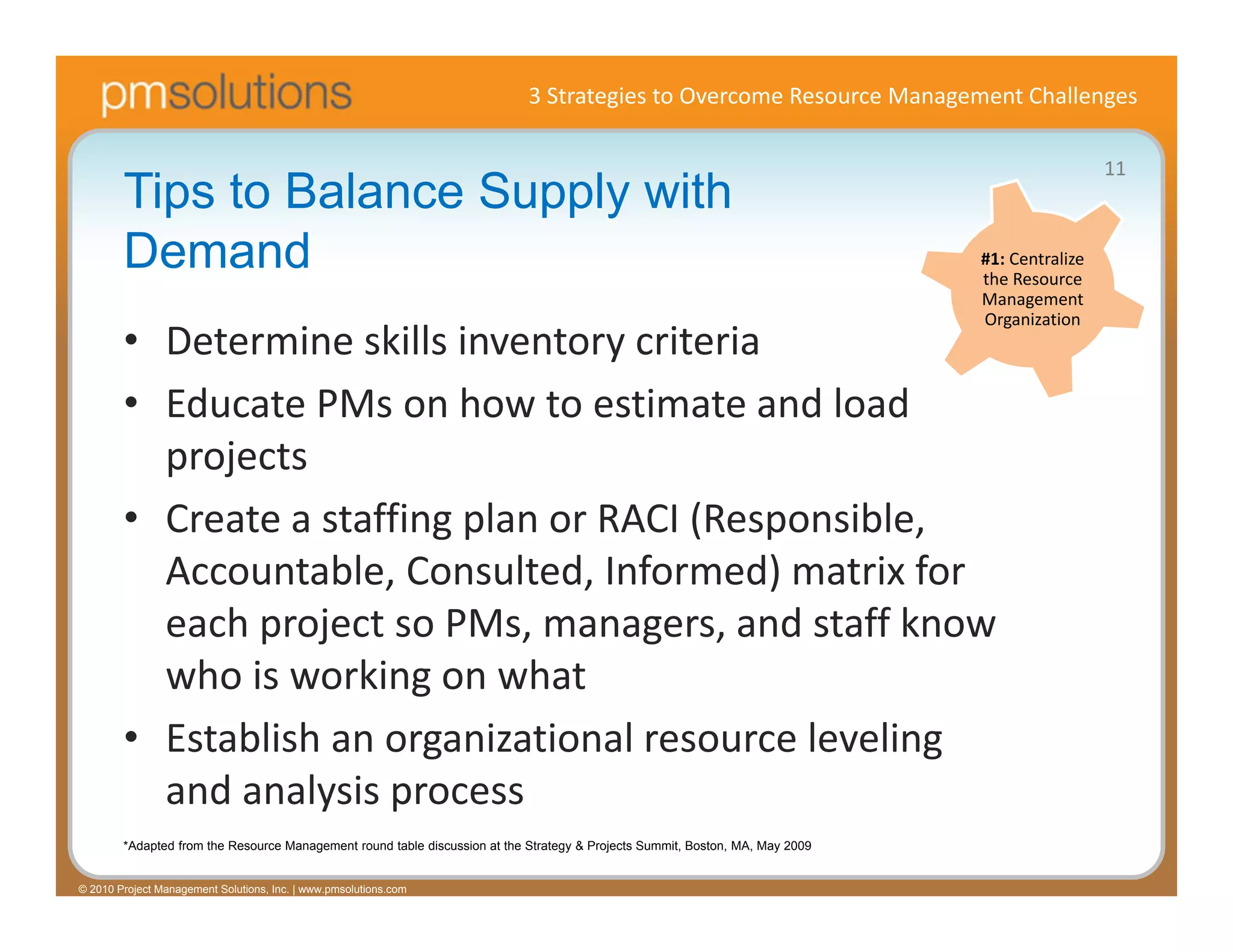 3 Strategies to Overcome Resource Management Challenges

                                                                                                                                                 11
        Tips to Balance Supply with
        Demand                                                                                                                 #1: Centralize 
                                                                                                                               the Resource 
                                                                                                                               Management 
                                                                                                                               Organization
        • Determine skills inventory criteria
        • Educate PMs on how to estimate and load 
          projects
        • Create a staffing plan or RACI (Responsible, 
          Accountable, Consulted, Informed) matrix for 
          each project so PMs, managers, and staff know 
          who is working on what
        • Establish an organizational resource leveling 
          and analysis process
        *Adapted from the Resource Management round table discussion at the Strategy & Projects Summit, Boston, MA, May 2009


© 2010 Project Management Solutions, Inc. | www.pmsolutions.com
 