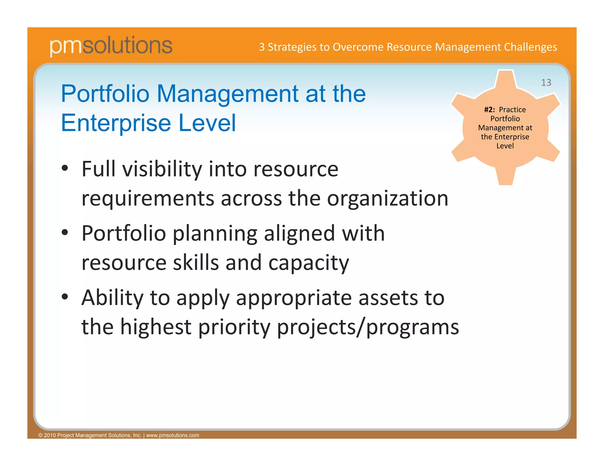 3 Strategies to Overcome Resource Management Challenges

                                                                                                                            13
        Portfolio Management at the                                                                        #2:  Practice 

        Enterprise Level                                                                                     Portfolio 
                                                                                                          Management at 
                                                                                                          the Enterprise 
                                                                                                               Level


        • Full visibility into resource 
          requirements across the organization
        • Portfolio planning aligned with 
          resource skills and capacity
        • Ability to apply appropriate assets to 
          the highest priority projects/programs



© 2010 Project Management Solutions, Inc. | www.pmsolutions.com
 