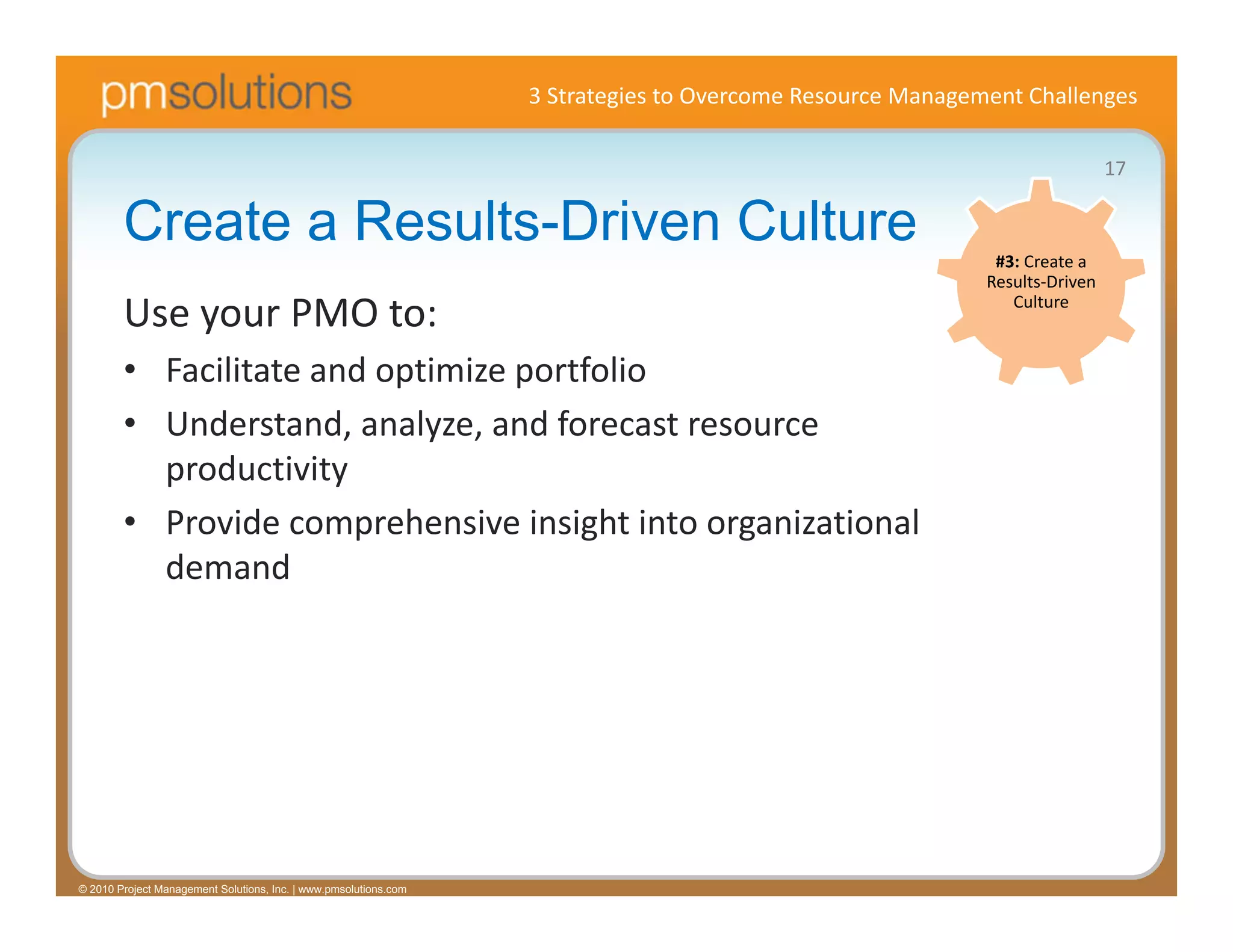 3 Strategies to Overcome Resource Management Challenges

                                                                                                                             17

        Create a Results-Driven Culture                                                                     #3: Create a 
                                                                                                           Results‐Driven 

        Use your PMO to:                                                                                      Culture


        • Facilitate and optimize portfolio
        • Understand, analyze, and forecast resource 
          productivity
        • Provide comprehensive insight into organizational 
          demand




© 2010 Project Management Solutions, Inc. | www.pmsolutions.com
 