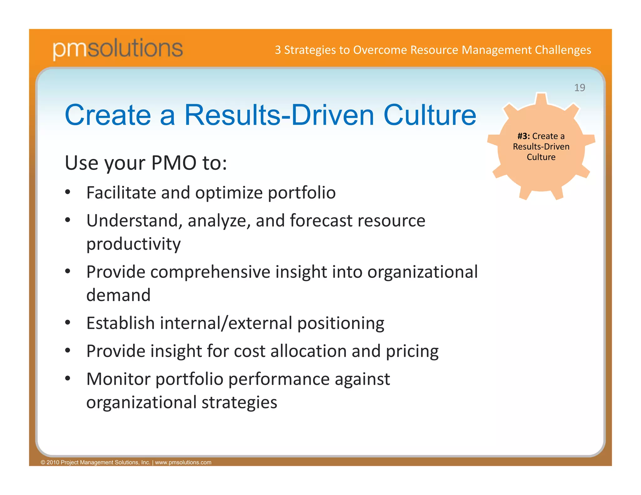 3 Strategies to Overcome Resource Management Challenges

                                                                                                                             19

        Create a Results-Driven Culture                                                                     #3: Create a 
                                                                                                           Results‐Driven 

        Use your PMO to:                                                                                      Culture


        • Facilitate and optimize portfolio
        • Understand, analyze, and forecast resource 
          productivity
        • Provide comprehensive insight into organizational 
          demand
        • Establish internal/external positioning
        • Provide insight for cost allocation and pricing
        • Monitor portfolio performance against 
          organizational strategies

© 2010 Project Management Solutions, Inc. | www.pmsolutions.com
 