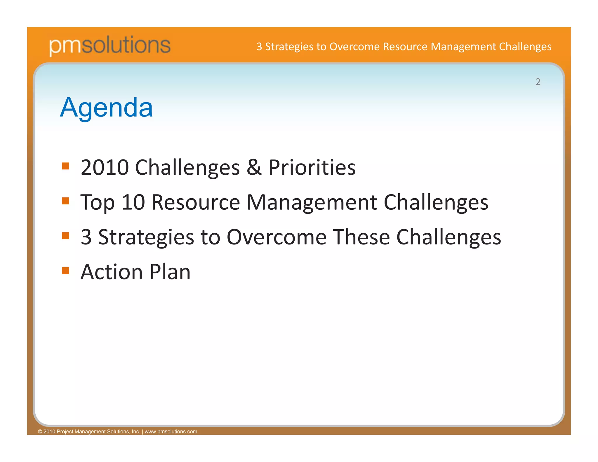 3 Strategies to Overcome Resource Management Challenges

                                                                                                                     2

        Agenda

               2010 Challenges & Priorities
               Top 10 Resource Management Challenges
               3 Strategies to Overcome These Challenges
               Action Plan




© 2010 Project Management Solutions, Inc. | www.pmsolutions.com
 
