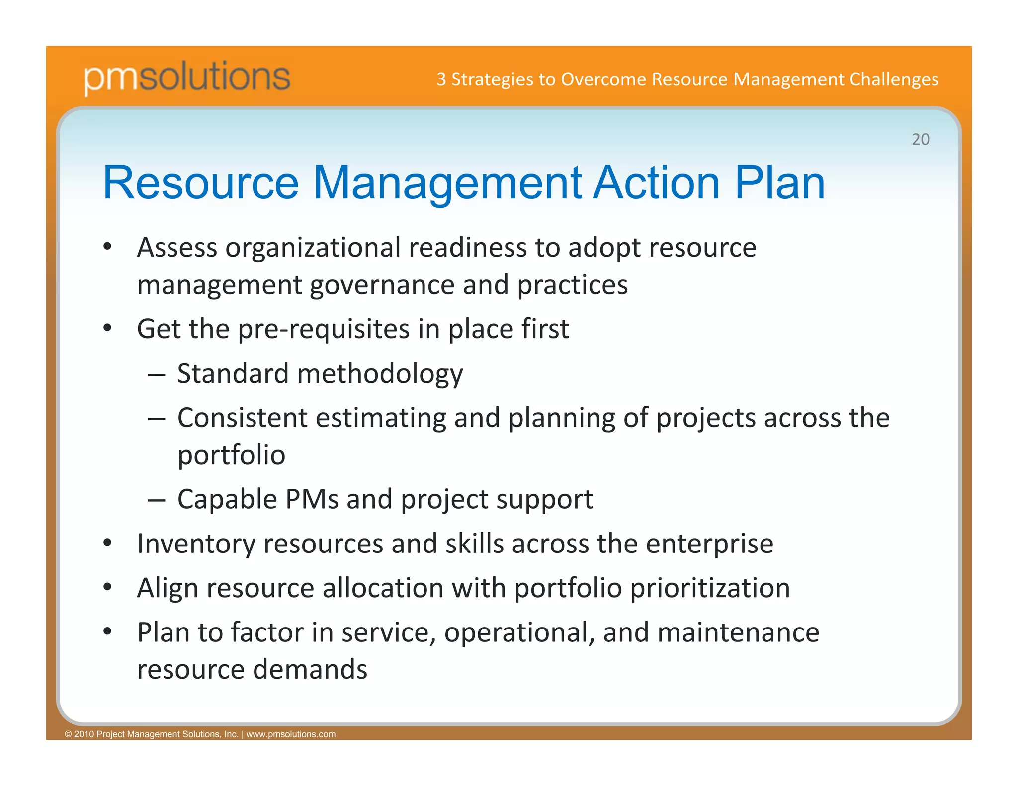3 Strategies to Overcome Resource Management Challenges

                                                                                                                     20

        Resource Management Action Plan
        • Assess organizational readiness to adopt resource 
          management governance and practices
        • Get the pre‐requisites in place first
           – Standard methodology
           – Consistent estimating and planning of projects across the 
              portfolio
           – Capable PMs and project support
        • Inventory resources and skills across the enterprise
        • Align resource allocation with portfolio prioritization
        • Plan to factor in service, operational, and maintenance 
          resource demands
© 2010 Project Management Solutions, Inc. | www.pmsolutions.com
 