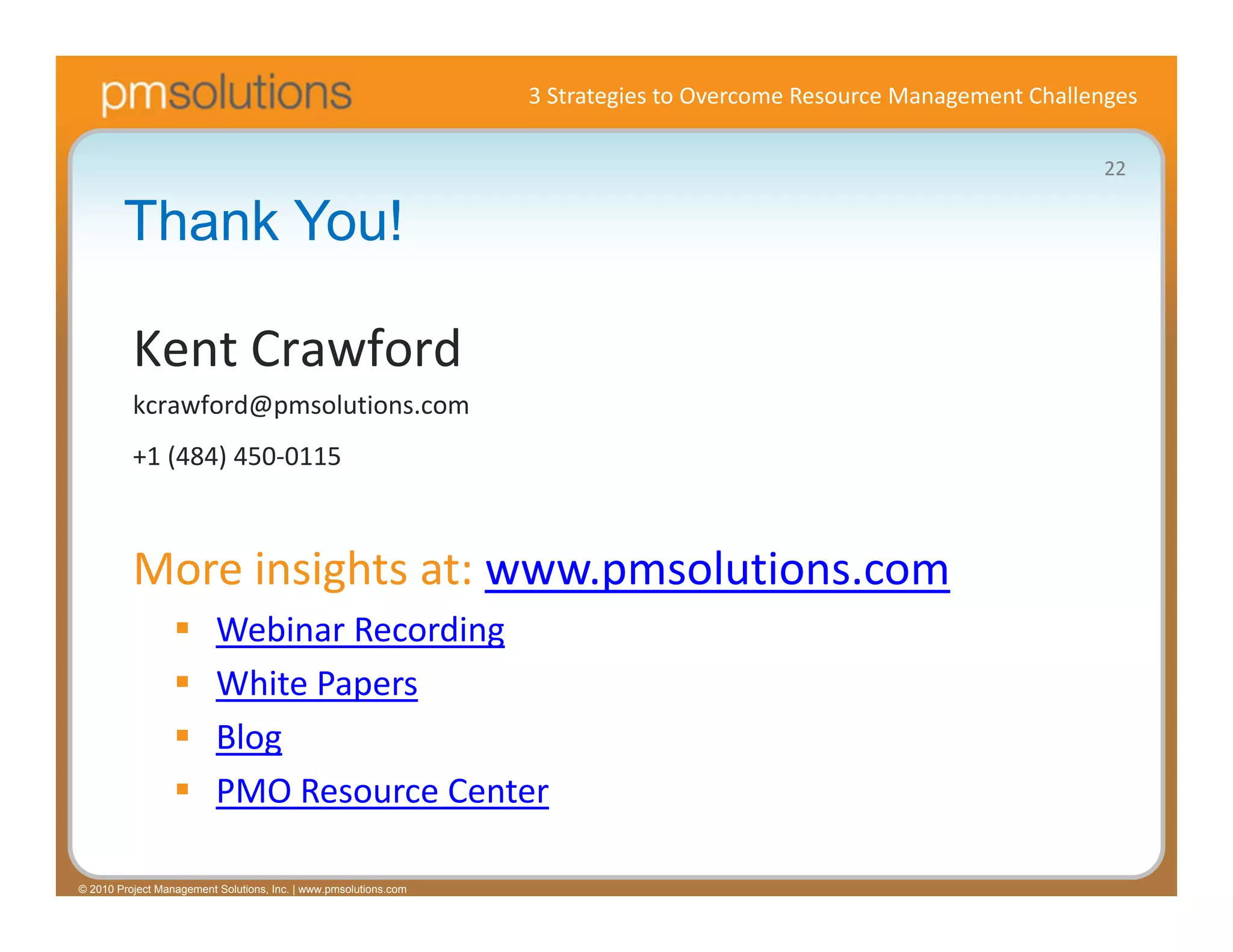 3 Strategies to Overcome Resource Management Challenges

                                                                                                                     22

        Thank You!

          Kent Crawford
          kcrawford@pmsolutions.com
          +1 (484) 450‐0115



          More insights at: www.pmsolutions.com
                         Webinar Recording
                         White Papers
                         Blog
                         PMO Resource Center

© 2010 Project Management Solutions, Inc. | www.pmsolutions.com
 