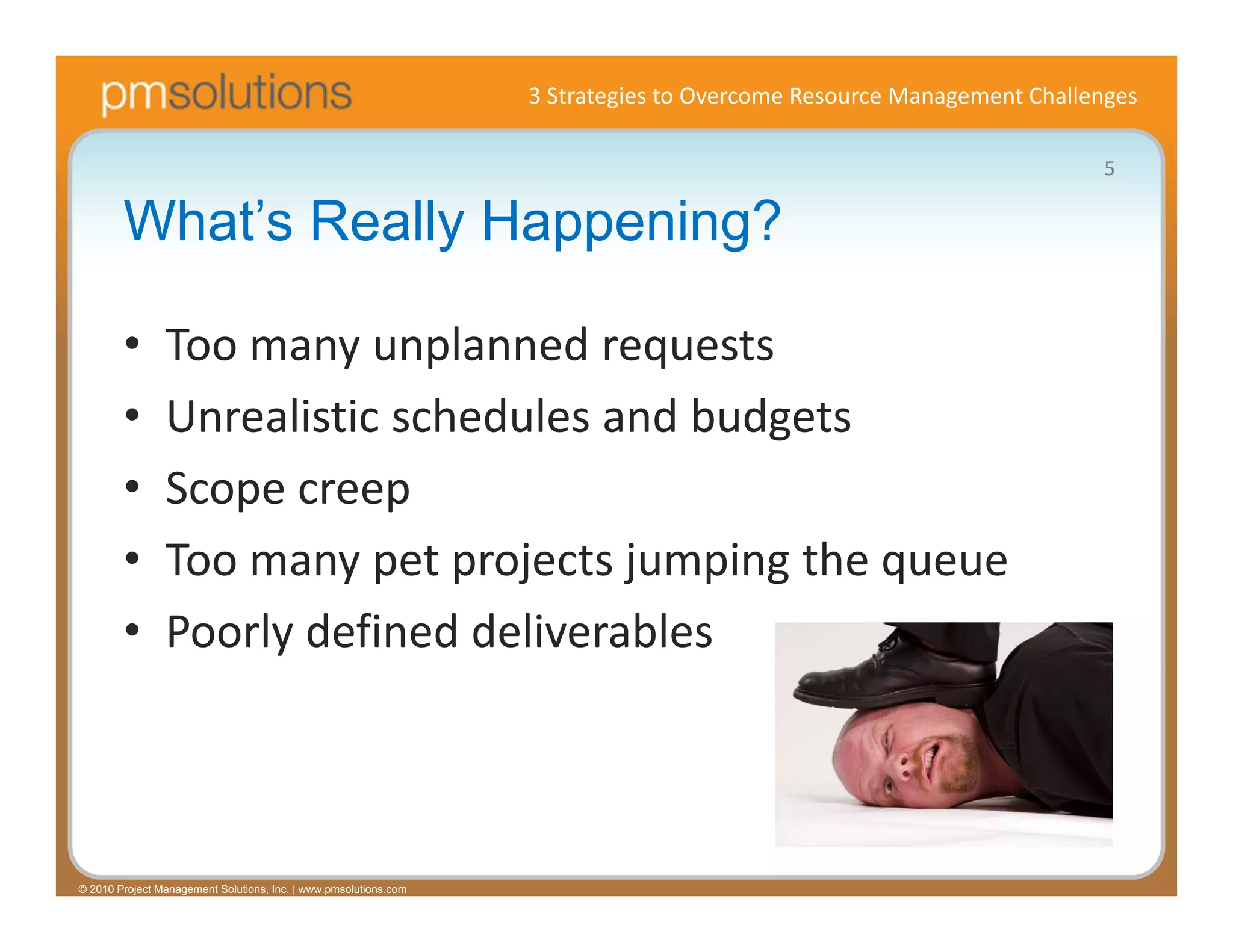 3 Strategies to Overcome Resource Management Challenges

                                                                                                                     5

        What’s Really Happening?

        •       Too many unplanned requests
        •       Unrealistic schedules and budgets
        •       Scope creep
        •       Too many pet projects jumping the queue
        •       Poorly defined deliverables



© 2010 Project Management Solutions, Inc. | www.pmsolutions.com
 