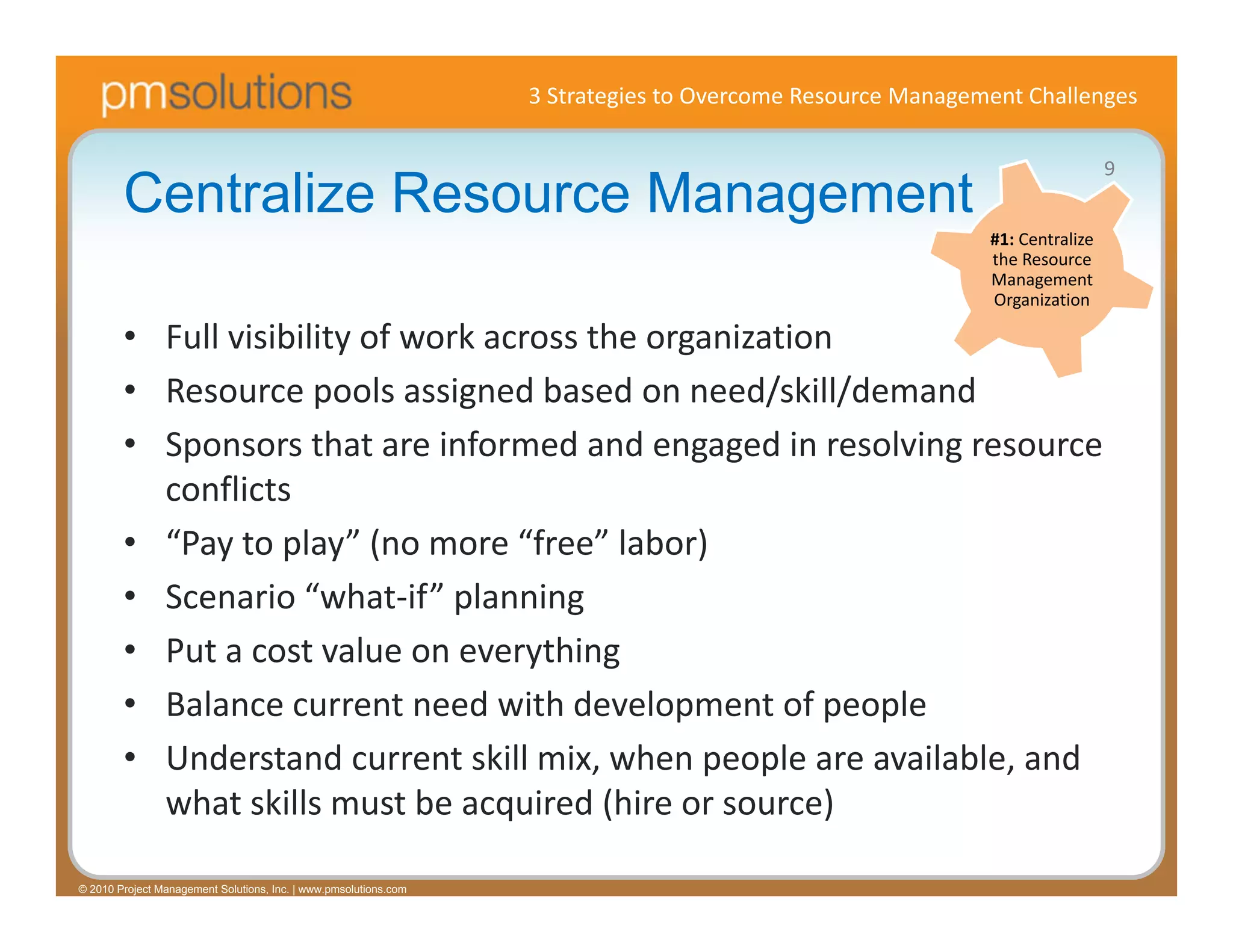 3 Strategies to Overcome Resource Management Challenges

                                                                                                                             9
        Centralize Resource Management
                                                                                                           #1: Centralize 
                                                                                                           the Resource 
                                                                                                           Management 
                                                                                                           Organization

        • Full visibility of work across the organization
        • Resource pools assigned based on need/skill/demand
        • Sponsors that are informed and engaged in resolving resource 
          conflicts
        • “Pay to play” (no more “free” labor)
        • Scenario “what‐if” planning 
        • Put a cost value on everything
        • Balance current need with development of people
        • Understand current skill mix, when people are available, and 
          what skills must be acquired (hire or source)

© 2010 Project Management Solutions, Inc. | www.pmsolutions.com
 