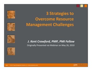 3 Strategies to
                                                 Overcome Resource 
                                              Management Challenges


                                                 J. Kent Crawford, PMP, PMI Fellow
                                                Originally Presented via Webinar on May 26, 2010




slide 1 | © 2010 Project Management Solutions, Inc. (www.pmsolutions.com)
 