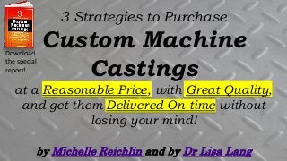 by Michelle Reichlin and by Dr Lisa Lang
3 Strategies to Purchase
Custom Machine
Castings
at a Reasonable Price, with Great Quality,
and get them Delivered On-time without
losing your mind!
Download
the special
report!
 