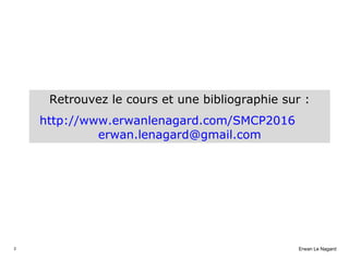 2 Erwan Le Nagard
Retrouvez le cours et une bibliographie sur :
http://www.erwanlenagard.com/SMCP2016
erwan.lenagard@gmail...
