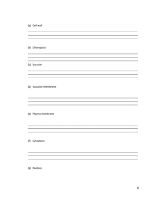 (a) Cell wall
______________________________________________________________________________
______________________________________________________________________________
______________________________________________________________________________
(b) Chloroplast
______________________________________________________________________________
______________________________________________________________________________
______________________________________________________________________________
(c) Vacuole
______________________________________________________________________________
______________________________________________________________________________
______________________________________________________________________________
(d) Vacuolar Membrane
______________________________________________________________________________
______________________________________________________________________________
______________________________________________________________________________
(e) Plasma membrane
______________________________________________________________________________
______________________________________________________________________________
______________________________________________________________________________
(f) Cytoplasm
______________________________________________________________________________
______________________________________________________________________________
______________________________________________________________________________
(g) Nucleus

11

 