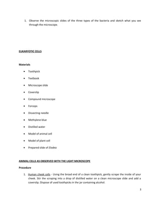 1. Observe the microscopic slides of the three types of the bacteria and sketch what you see
through the microscope.

EUKARYOTIC CELLS

Materials
•

Toothpick

•

Textbook

•

Microscope slide

•

Coverslip

•

Compound microscope

•

Forceps

•

Dissecting needle

•

Methylene blue

•

Distilled water

•

Model of animal cell

•

Model of plant cell

•

Prepared slide of Elodea

ANIMAL CELLS AS OBSERVED WITH THE LIGHT MICROSCOPE
Procedure
1. Human cheek cells - Using the broad end of a clean toothpick, gently scrape the inside of your
cheek. Stir the scraping into a drop of distilled water on a clean microscope slide and add a
coverslip. Dispose of used toothpicks in the jar containing alcohol.
3

 