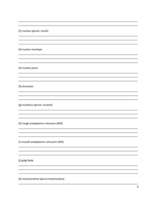 _____________________________________________________________________________________
_____________________________________________________________________________________
(C) nucleus (plural: nuclei)
_____________________________________________________________________________________
_____________________________________________________________________________________
_____________________________________________________________________________________
(d) nuclear envelope
_____________________________________________________________________________________
_____________________________________________________________________________________
_____________________________________________________________________________________
(e) nuclear pores
_____________________________________________________________________________________
_____________________________________________________________________________________
_____________________________________________________________________________________
(f) chromatin
_____________________________________________________________________________________
_____________________________________________________________________________________
_____________________________________________________________________________________
(g) nucleolus (plural: nucleoli)
_____________________________________________________________________________________
_____________________________________________________________________________________
_____________________________________________________________________________________
(h) rough endoplasmic reticulum (RER)
_____________________________________________________________________________________
_____________________________________________________________________________________
_____________________________________________________________________________________
(i) smooth endoplasmic reticulum (SER)
_____________________________________________________________________________________
_____________________________________________________________________________________
_____________________________________________________________________________________
(j) golgi body
_____________________________________________________________________________________
_____________________________________________________________________________________
_____________________________________________________________________________________
(K) mitochondrion (plural mitochondria)
_____________________________________________________________________________________
6

 