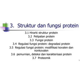 1
1
3. Struktur dan fungsi protein
3.1 Hirarki struktur protein
3.2 Pelipatan protein
3.3 Fungsi protein
3.4 Regulasi fungsi protein: degradasi protein
3.5 Regulasi fungsi protein: modifikasi kovalen dan
nonkovalen
3.6 pemurnian, deteksi dan karakterisasi protein
3.7 Proteomik
 