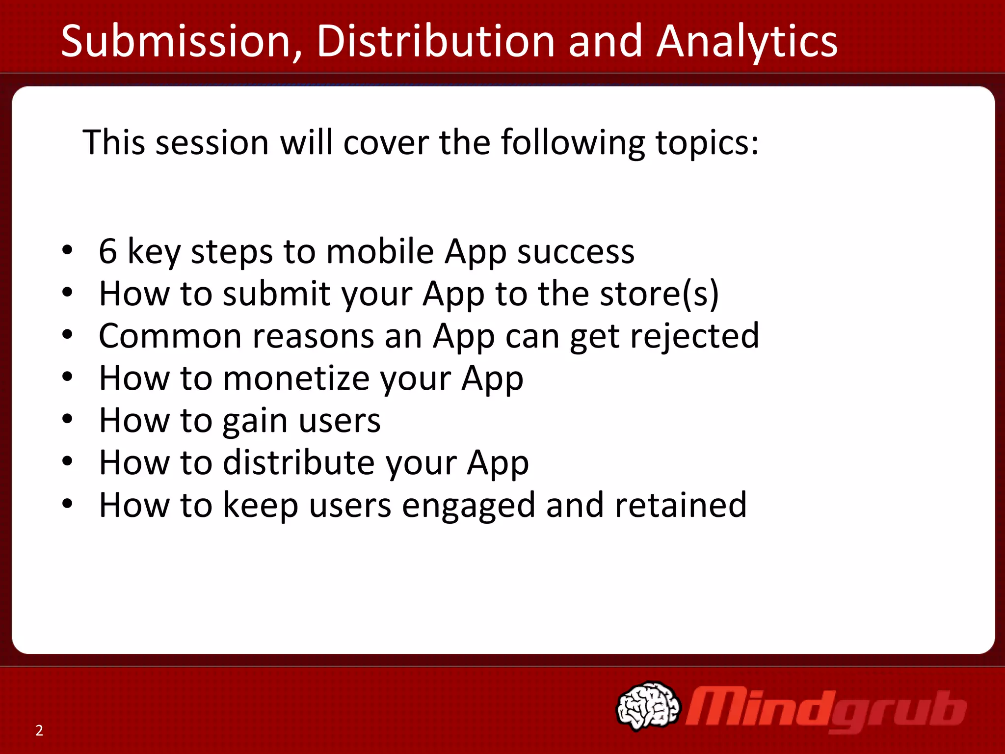 Submission, Distribution and Analytics
        This session will cover the following topics:

    •    6 key steps to mobile App success
    •    How to submit your App to the store(s)
    •    Common reasons an App can get rejected
    •    How to monetize your App
    •    How to gain users
    •    How to distribute your App
    •    How to keep users engaged and retained




2
 