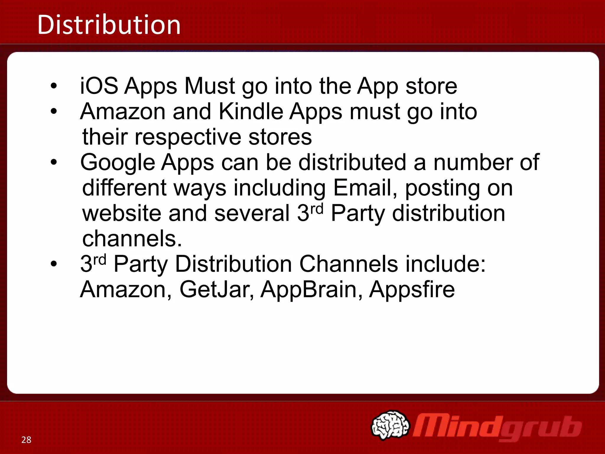 Distribution
      • iOS Apps Must go into the App store
      • Amazon and Kindle Apps must go into
        their respective stores
      • Google Apps can be distributed a number of
        different ways including Email, posting on
        website and several 3rd Party distribution
        channels.
      • 3rd Party Distribution Channels include:
        Amazon, GetJar, AppBrain, Appsfire




28
 