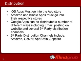 Distribution
      • iOS Apps Must go into the App store
      • Amazon and Kindle Apps must go into
        their respective stores
      • Google Apps can be distributed a number of
        different ways including Email, posting on
        website and several 3rd Party distribution
        channels.
      • 3rd Party Distribution Channels include:
        Amazon, GetJar, AppBrain, Appsfire




28
 
