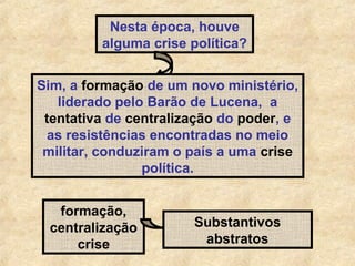 Nesta época, houve
alguma crise política?
Sim, a formação de um novo ministério,
liderado pelo Barão de Lucena, a
tentativa de centralização do poder, e
as resistências encontradas no meio
militar, conduziram o país a uma crise
política.
formação,
centralização
crise

Substantivos
abstratos

 