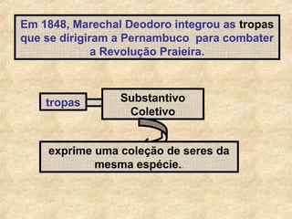 Em 1848, Marechal Deodoro integrou as tropas
que se dirigiram a Pernambuco para combater
a Revolução Praieira.

tropas

Substantivo
Coletivo

exprime uma coleção de seres da
mesma espécie..

 