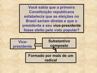 Você sabia que a primeira
Constituição republicana
estabelecia que as eleições no
Brasil seriam diretas e que o
presidente e seu vice-presidente
fosse eleito pelo voto popular?
Vicepresidente

Substantivo
composto

Formado por mais de um
radical

 