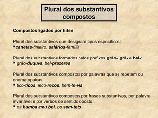 Plural dos substantivos
compostos
Compostos ligados por hífen
Plural dos substantivos que designam tipos específicos:
canetas-tinteiro, salários-família
Plural dos substantivos formados pelos prefixos grão-, grã- e bel-:
 grão-duques, bel-prazeres
Plural dos substantivos compostos por palavras que se repetem ou
onomatopaicas:
 tico-ticos, reco-recos, bem-te-vis
Plural dos substantivos compostos por frases substantivas, por palavra
invariável e por verbos de sentido oposto:
 os bumba meu boi, os sem-teto

 