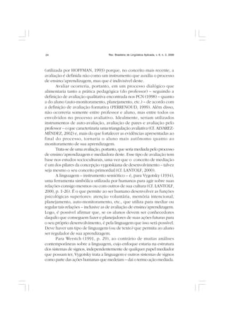 Rev. Brasileira de Lingüística Aplicada, v. 6, n. 2, 200624
(utilizada por HOFFMAN, 1993) porque, no conceito mais recente, a
avaliação é definida não como um instrumento que auxilia o processo
de ensino/aprendizagem, mas que é indivisível deste.
Avaliar ocorreria, portanto, em um processo dialógico que
alimentaria tanto a prática pedagógica (do professor) – seguindo a
definição de avaliação qualitativa encontrada nos PCN (1998) – quanto
a do aluno (auto-monitoramento, planejamento, etc.) – de acordo com
a definição de avaliação formativa (PERRENOUD, 1999). Além disso,
não ocorreria somente entre professor e aluno, mas entre todos os
envolvidos no processo avaliativo. Idealmente, seriam utilizados
instrumentos de auto-avaliação, avaliação de pares e avaliação pelo
professor – o que caracterizaria uma triangulação avaliativa (Cf. ALVAREZ-
MÉNDEZ, 2002) e, mais do que fortalecer as evidências apresentadas ao
final do processo, tornaria o aluno mais autônomo quanto ao
monitoramento de sua aprendizagem.
Trata-se de uma avaliação, portanto, que seria mediada pelo processo
de ensino/aprendizagem e mediadora deste. Esse tipo de avaliação tem
base nos estudos socioculturais, uma vez que o conceito de mediação
é um dos pilares da concepção vygotskiana de desenvolvimento – talvez
seja mesmo o seu conceito primordial (Cf. LANTOLF, 2000).
A linguagem – instrumento semiótico – é, para Vygotsky (1934),
uma ferramenta simbólica utilizada por humanos para agir sobre suas
relações consigo mesmos ou com outros de sua cultura (Cf. LANTOLF,
2000, p. 1-26). É o que permite ao ser humano desenvolver as funções
psicológicas superiores: atenção voluntária, memória intencional,
planejamento, auto-monitoramento, etc., que utiliza para mediar ou
regular tais relações – inclusive as de avaliação de ensino/aprendizagem.
Logo, é possível afirmar que, se os alunos devem ser conhecedores
daquilo que conseguem fazer e planejadores de suas ações futuras para
o seu próprio desenvolvimento, é pela linguagem que isso será possível.
Deve haver um tipo de linguagem (ou de texto) que permita ao aluno
ser regulador de sua aprendizagem.
Para Werstch (1991, p. 29), ao contrário de muitas análises
contemporâneas sobre a linguagem, cujo enfoque estaria na estrutura
dos sistemas de signos, independentemente de qualquer papel mediador
que possam ter, Vygotsky trata a linguagem e outros sistemas de signos
como parte das ações humanas que medeiam – daí o termo ação mediada.
 