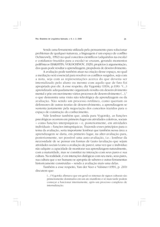 Rev. Brasileira de Lingüística Aplicada, v. 6, n. 2, 2006 25
Sendo uma ferramenta utilizada pelo pensamento para solucionar
problemas de qualquer natureza, a linguagem é um espaço de conflito
(Schneuwly, 1992) no qual conceitos científicos (adquiridos na escola)
e cotidianos (trazidos para a escola) se cruzam, gerando momentos
polifônicos (BAKHTIN; VOLOCHINOV, 1929), propícios à argumentação,
dos quais pode resultar a aprendizagem, propulsora de desenvolvimento.
A avaliação pode também atuar na criação desse espaço, no qual
a mediação será essencial para resolver os conflitos surgidos, seja com
a nota, seja com as representações acerca do que deveria ser
internalizado pelo aluno ou mesmo com aquilo que de fato foi
apropriado por ele. A esse respeito, diz Vygotsky (1934, p.118): “(...)
aprendizado adequadamente organizado resulta em desenvolvimento
mental e põe em movimento vários processos de desenvolvimento (...),”
o que demonstra uma visão não teleológica da aprendizagem ou da
avaliação. Não sendo um processo retilíneo, como queriam os
defensores de outras teorias de desenvolvimento, a aprendizagem se
sustenta justamente pela negociação dos conceitos trazidos para o
espaço de construção do conhecimento.
Vale lembrar também que, ainda para Vygotsky, as funções
psicológicas ocorrem em primeiro lugar em atividades coletivas, sociais
– como funções interpsíquicas – e, posteriormente, em atividades
individuais – funções intrapsíquicas. Trazendo esses princípios para o
tema da avaliação, seria importante lembrar que também nessa área a
aprendizagem se daria, em primeiro lugar, na alter-avaliação para,
posteriormente, ser possível uma auto-avaliação, i.e.: lembrar da
necessidade de se pensar em formas de (auto-)avaliação que sejam
atividades sociais (como a avaliação de pares), uma vez que o indivíduo
não adquire a capacidade de monitorar sua aprendizagem naturalmente,
com a maturidade, mas se constitui na interação com seus pares e sua
cultura. Na realidade, é em interações dialógicas com seu meio, seus pares,
sua cultura que o ser humano se apropria de saberes e outras ferramentas
historicamente construídas – sendo a avaliação mais uma delas.
Também a esse respeito, Van der Veer e Valsiner (1991, p. 210)
discutem que:
(...) Vygotsky afirmava que em geral os sistemas de signos culturais são
primeiramente dominados em um ato manifesto e só mais tarde podem
começar a funcionar internamente, após um processo complexo de
internalização.
 