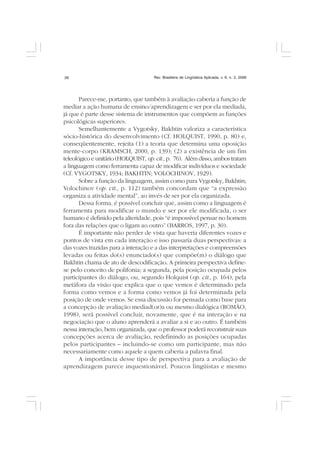 Rev. Brasileira de Lingüística Aplicada, v. 6, n. 2, 200626
Parece-me, portanto, que também à avaliação caberia a função de
mediar a ação humana de ensino/aprendizagem e ser por ela mediada,
já que é parte desse sistema de instrumentos que compõem as funções
psicológicas superiores.
Semelhantemente a Vygotsky, Bakhtin valoriza a característica
sócio-histórica do desenvolvimento (Cf. HOLQUIST, 1990, p. 80) e,
conseqüentemente, rejeita (1) a teoria que determina uma oposição
mente-corpo (KRAMSCH, 2000, p. 139); (2) a existência de um fim
teleológico e unitário (HOLQUIST, op.cit., p. 76). Além disso, ambos tratam
a linguagem como ferramenta capaz de modificar indivíduos e sociedade
(Cf. VYGOTSKY, 1934; BAKHTIN; VOLOCHINOV, 1929).
Sobre a função da linguagem, assim como para Vygotsky, Bakhtin;
Volochinov (op. cit., p. 112) também concordam que “a expressão
organiza a atividade mental”, ao invés de ser por ela organizada.
Dessa forma, é possível concluir que, assim como a linguagem é
ferramenta para modificar o mundo e ser por ele modificada, o ser
humano é definido pela alteridade, pois “é impossível pensar no homem
fora das relações que o ligam ao outro” (BARROS, 1997, p. 30).
É importante não perder de vista que haveria diferentes vozes e
pontos de vista em cada interação e isso passaria duas perspectivas: a
das vozes trazidas para a interação e a das interpretações e compreensões
levadas ou feitas do(s) enunciado(s) que compõe(m) o diálogo que
Bakhtin chama de ato de descodificação. A primeira perspectiva define-
se pelo conceito de polifonia; a segunda, pela posição ocupada pelos
participantes do diálogo, ou, segundo Holquist (op. cit., p. 164), pela
metáfora da visão que explica que o que vemos é determinado pela
forma como vemos e a forma como vemos já foi determinada pela
posição de onde vemos. Se essa discussão for pensada como base para
a concepção de avaliação mediad(or)a ou mesmo dialógica (ROMÃO,
1998), será possível concluir, novamente, que é na interação e na
negociação que o aluno aprenderá a avaliar a si e ao outro. É também
nessa interação, bem organizada, que o professor poderá reconstruir suas
concepções acerca de avaliação, redefinindo as posições ocupadas
pelos participantes – incluindo-se como um participante, mas não
necessariamente como aquele a quem caberia a palavra final.
A importância desse tipo de perspectiva para a avaliação de
aprendizagem parece inquestionável. Poucos lingüistas e mesmo
 