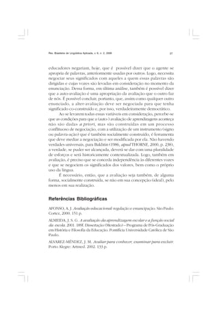 Rev. Brasileira de Lingüística Aplicada, v. 6, n. 2, 2006 27
educadores negariam, hoje, que é possível dizer que o agente se
apropria de palavras, anteriormente usadas por outros. Logo, necessita
negociar seus significados com aqueles a quem essas palavras são
dirigidas e cujas vozes são levadas em consideração no momento da
enunciação. Dessa forma, em última análise, também é possível dizer
que a auto-avaliação é uma apropriação da avaliação que o outro faz
de nós. É possível concluir, portanto, que, assim como qualquer outro
enunciado, a alter-avaliação deve ser negociada para que tenha
significado co-construído e, por isso, verdadeiramente democrático.
Ao se levarem todas essas variáveis em consideração, percebe-se
que as condições para que a (auto-) avaliação de aprendizagens aconteça
não são dadas a priori, mas são construídas em um processo
conflituoso de negociação, com a utilização de um instrumento (signo
ou palavra-ação) que é também socialmente construído, é ferramenta
que deve mediar a negociação e ser modificada por ela. Não havendo
verdades universais, para Bakhtin (1986, apud THORNE, 2000, p. 238),
a verdade, se puder ser alcançada, deverá se dar com uma pluralidade
de esforços e será historicamente contextualizada. Logo, também em
avaliação, é preciso que se conceda independência às diferentes vozes
e que se negociem os significados dos valores, bem como o próprio
uso da língua.
É necessário, então, que a avaliação seja também, de alguma
forma, socialmente construída, se não em sua concepção (ideal), pelo
menos em sua realização.
Referências Bibliográficas
AFONSO, A. J. Avaliação educacional: regulação e emancipação. São Paulo:
Cortez, 2000. 151 p.
ALMEIDA, J. S. G. A avaliação da aprendizagem escolar e a função social
da escola. 2001. 189f. Dissertação (Mestrado) – Programa de Pós-Graduação
em História e Filosofia da Educação. Pontifícia Universidade Católica de São
Paulo.
ALVAREZ-MÉNDEZ, J. M. Avaliar para conhecer, examinar para excluir.
Porto Alegre: Artmed. 2002. 133 p.
 