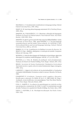 Rev. Brasileira de Lingüística Aplicada, v. 6, n. 2, 200628
BACHMAN, L. F. Fundamental considerations in language testing. Oxford:
Oxford University Press, 1990. 408 p.
BAILEY, K. M. Learning about language assessment. EUA: Newbury House,
1998. 258 p.
BAKHTIN, M.; VOLOCHÍNOV, V. N. Marxismo e filosofia da linguagem.
Tradução do francês de Michel Lahud e Yara Frateschi Vieira. São Paulo:
Hucitec, 1929/1999. 196 p.
BAKHTIN, M. Speech, genres and other late essays by MikhailBakhtin. Austin:
University of Texas Press, 1986. apud THORNE, S. L. Second language
acquisition theory and the truth(s) about relativity. In: LANTOLF, J. (Ed).
Sociocultural theory and second language learning. Oxford: Oxford
University Press, 2000. p. 219-244.
BARROS, D. L. P de. Contribuições de Bakhtin às teorias do discurso. In:
BRAIT, B. (Org.). Bakhtin, dialogismo e construção do sentido. Campinas:
Editora da Unicamp, 1997.
BONNIOL, J. J.Entrelesdeuxlogiquesdel’évaluationenpsychologie:approches
théoriques et conditions méthodologiques. AECSE, n. 6, p.12-18, 1989.
BONNIOL, J. J.; VIAL, M. Modelos de avaliação: textos fundamentais.
Tradução do francês de Cláudia Schilling. Porto Alegre: Artmed, 2001. 367p.
BRASIL. Secretaria de Ensino Fundamental. Parâmetros Curriculares
Nacionais: terceiro e quarto ciclos do ensino fundamental, língua estrangeira,
1998. 126 p.
CARDINET, J. Lápport de la théorie de la généralisabilité a l’évaluation
sommative individualisée. Evaluation scolaire et mesure. Bruxelas: De Boeck,
1986.
CHARDENET, P. A Avaliação: Formação social, cognitiva e discursiva.
Desafio para a educação. In: PAIVA, M. da G. G.; BRUGALLI, M. (Orgs.).
Avaliação, novas tendências, novos paradigmas. Trad. Elsa Maria Nitsche-
Ortiz. Porto Alegre: Mercado Aberto, 2000.
COLL, C.; MARTÍN, E. A avaliação da aprendizagem no currículo escolar:
uma perspectiva construtivista. In: COLL, C et alii. O construtivismo na sala
de aula. Tradução do espanhol de Cláudia Schilling. São Paulo: Ática, 1999.
DAVIS, C.; OLIVEIRA, Z. de. Psicologia na educação. São Paulo: Cortez.
1990. 125p.
 